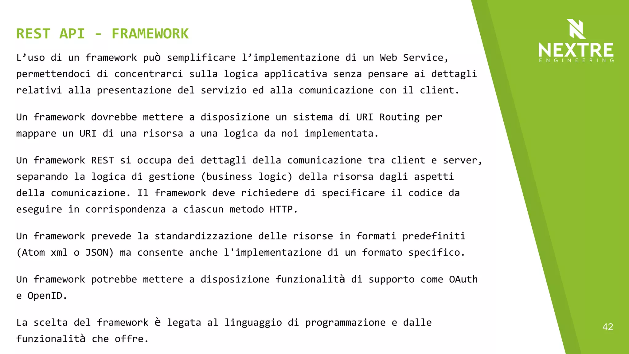 42
L’uso di un framework può semplificare l’implementazione di un Web Service,
permettendoci di concentrarci sulla logica applicativa senza pensare ai dettagli
relativi alla presentazione del servizio ed alla comunicazione con il client.
Un framework dovrebbe mettere a disposizione un sistema di URI Routing per
mappare un URI di una risorsa a una logica da noi implementata.
Un framework REST si occupa dei dettagli della comunicazione tra client e server,
separando la logica di gestione (business logic) della risorsa dagli aspetti
della comunicazione. Il framework deve richiedere di specificare il codice da
eseguire in corrispondenza a ciascun metodo HTTP.
Un framework prevede la standardizzazione delle risorse in formati predefiniti
(Atom xml o JSON) ma consente anche l'implementazione di un formato specifico.
Un framework potrebbe mettere a disposizione funzionalità di supporto come OAuth
e OpenID.
La scelta del framework è legata al linguaggio di programmazione e dalle
funzionalità che offre.
REST API - FRAMEWORK
 