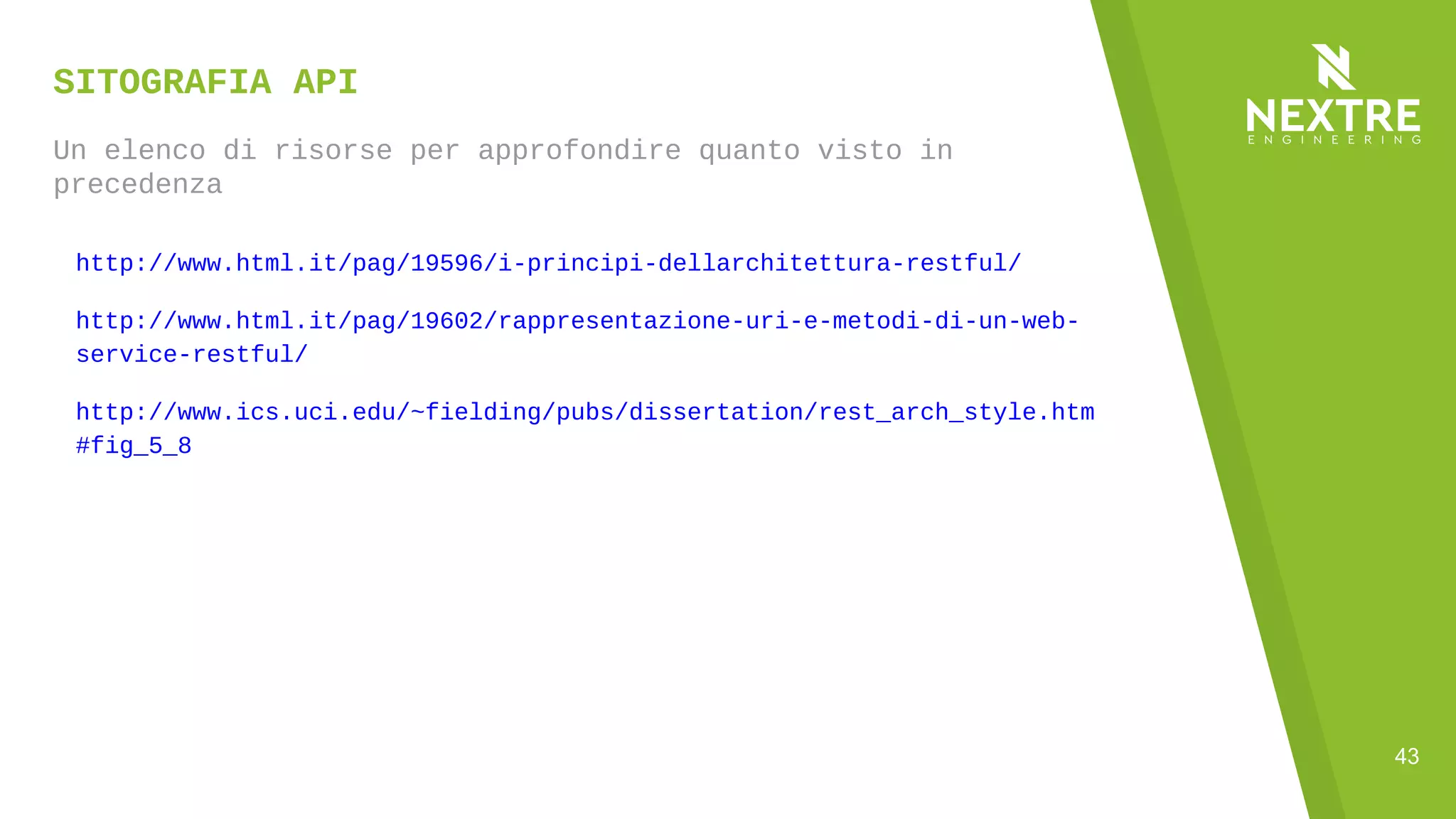 43
SITOGRAFIA API
Un elenco di risorse per approfondire quanto visto in
precedenza
http://www.html.it/pag/19596/i-principi-dellarchitettura-restful/
http://www.html.it/pag/19602/rappresentazione-uri-e-metodi-di-un-web-
service-restful/
http://www.ics.uci.edu/~fielding/pubs/dissertation/rest_arch_style.htm
#fig_5_8
 