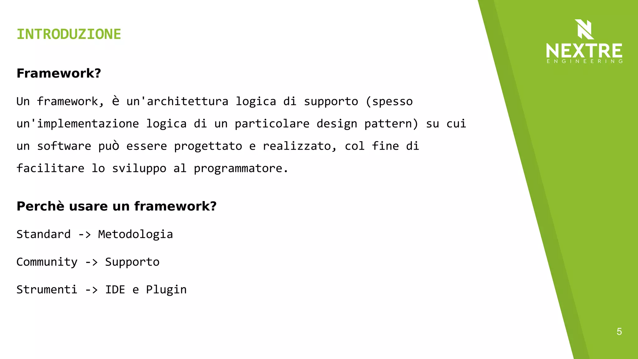 5
INTRODUZIONE
Framework?
Un framework, è un'architettura logica di supporto (spesso
un'implementazione logica di un particolare design pattern) su cui
un software può essere progettato e realizzato, col fine di
facilitare lo sviluppo al programmatore.
Perchè usare un framework?
Standard -> Metodologia
Community -> Supporto
Strumenti -> IDE e Plugin
 