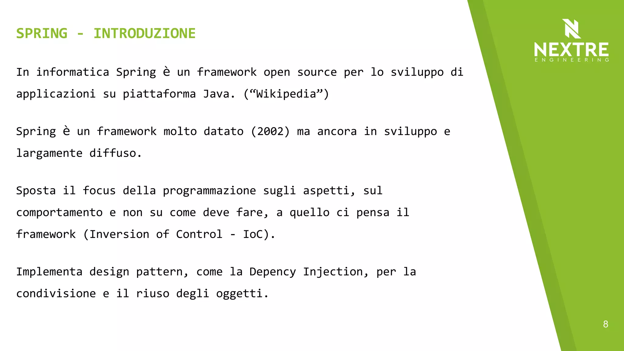 8
In informatica Spring è un framework open source per lo sviluppo di
applicazioni su piattaforma Java. (“Wikipedia”)
Spring è un framework molto datato (2002) ma ancora in sviluppo e
largamente diffuso.
Sposta il focus della programmazione sugli aspetti, sul
comportamento e non su come deve fare, a quello ci pensa il
framework (Inversion of Control - IoC).
Implementa design pattern, come la Depency Injection, per la
condivisione e il riuso degli oggetti.
SPRING - INTRODUZIONE
 