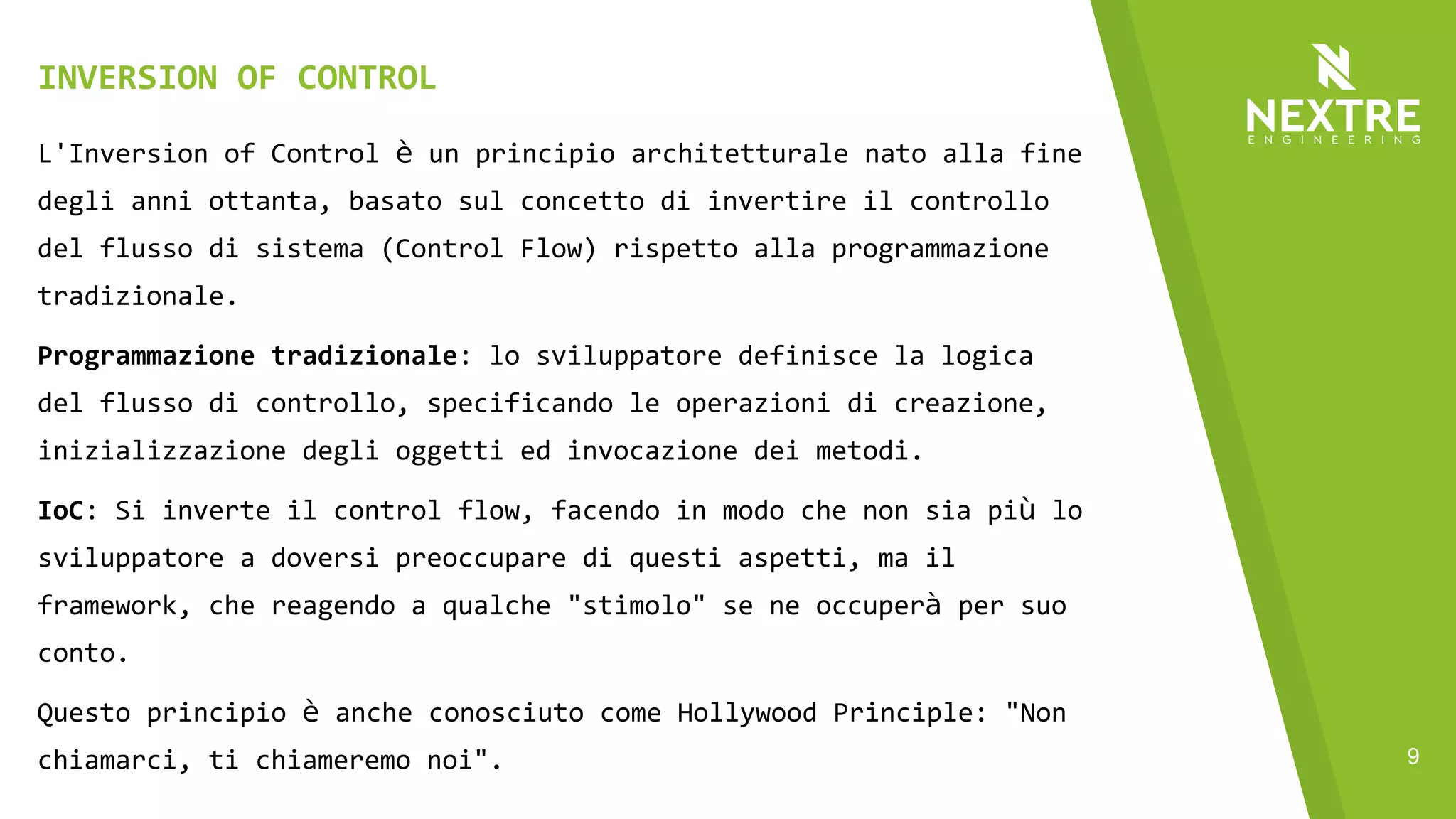 9
L'Inversion of Control è un principio architetturale nato alla fine
degli anni ottanta, basato sul concetto di invertire il controllo
del flusso di sistema (Control Flow) rispetto alla programmazione
tradizionale.
Programmazione tradizionale: lo sviluppatore definisce la logica
del flusso di controllo, specificando le operazioni di creazione,
inizializzazione degli oggetti ed invocazione dei metodi.
IoC: Si inverte il control flow, facendo in modo che non sia più lo
sviluppatore a doversi preoccupare di questi aspetti, ma il
framework, che reagendo a qualche "stimolo" se ne occuperà per suo
conto.
Questo principio è anche conosciuto come Hollywood Principle: "Non
chiamarci, ti chiameremo noi".
INVERSION OF CONTROL
 