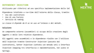 10
Utilizzato per riferirsi ad una specifica implementazione dello IoC
Dipendenze iniettate a run-time dall'esterno della classe, tramite:
• Uso del costruttore
• Uso di una Factory
• Servizio di naming
La classe A dipende da B se ne usa un'istanza o dei metodi.
Soluzione
Un componente esterno (assembler) si occupa della creazione degli
oggetti e delle loro relative dipendenze.
Gli oggetti sono assemblati e le dipendenze risolte con l'utilizzo
dell'injection tramite Constructor Injection (passata dal
costruttore), Setter Injection (settata con metodo set) o Interface
Injection (mapping tra interfaccia e implementazione, non usata in
Spring).
DEPENDENCY INJECTION
 