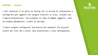 12
L'IoC container è la parte di Spring che si occupa di instanziare e
configurare gli oggetti che vengono inseriti in esso, creando così
l'ApplicationContext, che prendono il nome di beans (oggetti, come
ad esempio @Component, creati da Spring).
I beans vengono configurati attraverso dei metadati che possono
essere dei file xml o delle Java annotations o Java Configuation.
Di default i metadati vengono letti solo dagli xml, per abilitare
l'uso delle annotations c'è bisogno di configurare
l'ApplicationContext.
SPRING - Beans
 