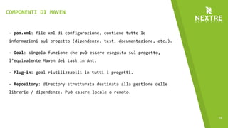 19
- pom.xml: file xml di configurazione, contiene tutte le
informazioni sul progetto (dipendenze, test, documentazione, etc…).
- Goal: singola funzione che può essere eseguita sul progetto,
l’equivalente Maven dei task in Ant.
- Plug-in: goal riutilizzabili in tutti i progetti.
- Repository: directory strutturata destinata alla gestione delle
librerie / dipendenze. Può essere locale o remoto.
COMPONENTI DI MAVEN
 