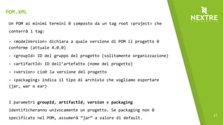 21
Un POM ai minimi termini è composto da un tag root <project> che
conterrà i tag:
- <modelVersion> dichiara a quale versione di POM il progetto è
conforme (attuale 4.0.0)
- <groupId> ID del gruppo del progetto (solitamente organizzazione)
- <artifactId> ID dell’artefatto (nome del progetto)
- <version> cioè la versione del progetto
- <packaging> indica il tipo di archivio che vogliamo esportare
(jar, war o ear)
I parametri groupId, artifactId, version e packaging
identificheranno univocamente un progetto. Se packaging non è
specificato nel POM, assumerà “jar” a valore di default.
POM.XML
 
