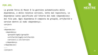 23
La grande forza di Maven è la gestione automatizzata delle
dipendenze, e delle relative versioni, lette dal repository. Le
dipendenze vanno specificate all'interno del nodo <dependecies>
del file pom. Ogni dipendenza è composta da groupId, artifactId e
version dentro al nodo <dependency>.
<project>
....
<dependecies>
<dependency>
<groupId>log4j</groupId>
<artifactId>log4j</artifactId>
<version>1.2.13</version>
</dependency>
</dependecies>
....
</project>
POM.XML
 
