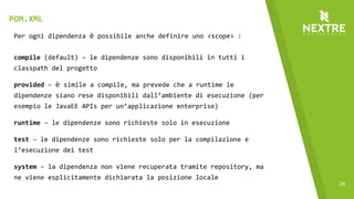 24
Per ogni dipendenza è possibile anche definire uno <scope> :
compile (default) – le dipendenze sono disponibili in tutti i
classpath del progetto
provided – è simile a compile, ma prevede che a runtime le
dipendenze siano rese disponibili dall’ambiente di esecuzione (per
esempio le JavaEE APIs per un’applicazione enterprise)
runtime – le dipendenze sono richieste solo in esecuzione
test – le dipendenze sono richieste solo per la compilazione e
l’esecuzione dei test
system – la dipendenza non viene recuperata tramite repository, ma
ne viene esplicitamente dichiarata la posizione locale
POM.XML
 