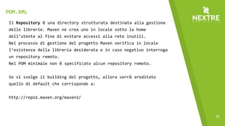 25
Il Repository è una directory strutturata destinata alla gestione
delle librerie. Maven ne crea uno in locale sotto la home
dell’utente al fine di evitare accessi alla rete inutili.
Nel processo di gestione del progetto Maven verifica in locale
l’esistenza della libreria desiderata e in caso negativo interroga
un repository remoto.
Nel POM minimale non è specificato alcun repository remoto.
Se si svolge il building del progetto, allora verrà ereditato
quello di default che corrisponde a:
http://repo1.maven.org/maven2/
POM.XML
 