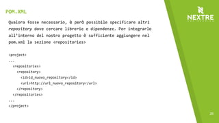 26
Qualora fosse necessario, è però possibile specificare altri
repository dove cercare librerie e dipendenze. Per integrarlo
all’interno del nostro progetto è sufficiente aggiungere nel
pom.xml la sezione <repositories>
<project>
...
<repositories>
<repository>
<id>id_nuovo_repository</id>
<url>http://url_nuovo_repository</url>
</repository>
</repositories>
...
</project>
POM.XML
 