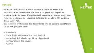28
Un’altra caratteristica molto potente e unica di Maven è la
possibilità di relazionare tra loro i progetti con legami di
ereditarietà. In Maven l’ereditarietà permette di creare nuovi POM
file che ereditano le relazioni definite in un altro POM genitore
detto super POM.
Gli elementi ereditabili dai discendenti che si possono specificare
in un POM genitore sono:
- dipendenze
- lista degli sviluppatori e contributori
- esecuzioni dei plugin con id corrispondenti
- configurazione dei plugin
- risorse
POM.XML
 