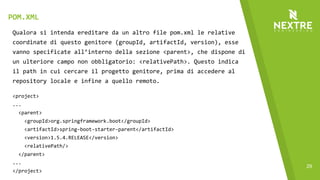 29
Qualora si intenda ereditare da un altro file pom.xml le relative
coordinate di questo genitore (groupId, artifactId, version), esse
vanno specificate all’interno della sezione <parent>, che dispone di
un ulteriore campo non obbligatorio: <relativePath>. Questo indica
il path in cui cercare il progetto genitore, prima di accedere al
repository locale e infine a quello remoto.
<project>
...
<parent>
<groupId>org.springframework.boot</groupId>
<artifactId>spring-boot-starter-parent</artifactId>
<version>1.5.4.RELEASE</version>
<relativePath/>
</parent>
...
</project>
POM.XML
 