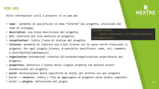 30
Altre informazioni utili e presenti in un pom.xml
• name: permette di specificare il nome “interno” del progetto, utilizzato dal
team di sviluppo;
• description: una breve descrizione del progetto;
• url: indirizzo del sito dedicato al progetto;
• inceptionYear: indica l’anno di startup del progetto.
• licenses: permette di indicare una o più licenze con la quale verrà rilasciato il
progetto. Per ogni singola licenza, è possibile specificare: name, url, comments
e distribution[repo|manual].
• organization Informazioni relative all’azienda/organizzazione proprietaria del
progetto.
• properties: definisce l'elenco delle singole property che possono essere
dinamicizzate nel progetto.
• build: dichiarazione delle specifiche di build, per profilo e/o per progetto
• build -> resource: indica i file da aggiungere al progetto senza essere compilati
• build -> plugins: definizione dei plugin
POM.XML
 