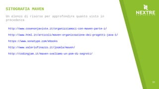 31
SITOGRAFIA MAVEN
Un elenco di risorse per approfondire quanto visto in
precedenza
http://www.cosenonjaviste.it/organizziamoci-con-maven-parte-i/
http://www.html.it/articoli/maven-organizzazione-dei-progetti-java-1/
https://www.sonatype.com/ebooks
http://www.valeriofinazzo.it/joomla/maven/
http://codingjam.it/maven-sveliamo-un-pom-di-segreti/
 