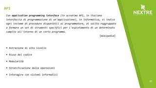 33
Con application programming interface (in acronimo API, in italiano
interfaccia di programmazione di un'applicazione), in informatica, si indica
ogni insieme di procedure disponibili al programmatore, di solito raggruppate
a formare un set di strumenti specifici per l'espletamento di un determinato
compito all'interno di un certo programma.
[Wikipedia]
§ Astrazione di alto livello
§ Riuso del codice
§ Modularità
§ Stratificazione delle operazioni
§ Interagire con sistemi informatici
API
 