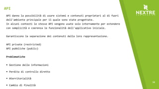 34
API danno la possibilità di usare sistemi e contenuti proprietari al di fuori
dell'ambiente principale per il quale sono state progettate.
In alcuni contesti le stesse API vengono usate solo internamente per estendere
con semplicità e coerenza le funzionalità dell'applicativo iniziale.
Garantiscono la separazione dei contenuti dalla loro rappresentazione.
API private (restricted)
API pubbliche (public)
Problematiche
§ Gestione delle informazioni
§ Perdita di controllo diretto
§ Aterritorialità
§ Cambio di finalità
API
 