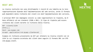 38
Le risorse restiuite non sono direttamente i record di una tabella ma la loro
rappresentazione dipende dall'implementazione del web service, anche il formato
può dipendere dalla richiesta del client e/o dall'implementazione del servizio.
I principi REST non impongono vincoli su come rappresentare le risposte, ma è
bene affidarsi ad uno standard (JSON o XML). Il tipo di risposta può essere
richiesta dal client durante la richiesta della risorsa.
REST API
Esempio di richiesta proveniente da GET per ottenere la risorsa clienti con id
1234 la cui risposta accettata dal client deve seguire il formato XML con DTD
vnd.myapp.client.
 