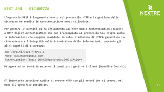 41
L’approccio REST è largamente basato sul protocollo HTTP e la gestione della
sicurezza ne eredita le caratteristiche ormai collaudate.
Per gestire l'identità si fa affidamento all'HTTP Basic Authentication (Base64)
o HTTP Digest Authentication che con l'accoppiata al protocollo SSL cripta anche
le informazioni che vengono scambiate in rete. L’adozione di HTTPS garantisce la
riservatezza e l’integrità nella trasmissione delle informazioni, coprendo gli
altri aspetti di sicurezza.
Delegare ad un servizio esterno il compito di gestire i client (OpenID e OAuth2).
E' importante associare codice di errore HTTP con gli errori che si creano, nel
modo più specifico possibile.
REST API - SICUREZZA
 