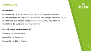 5
INTRODUZIONE
Framework?
Un framework, è un'architettura logica di supporto (spesso
un'implementazione logica di un particolare design pattern) su cui
un software può essere progettato e realizzato, col fine di
facilitare lo sviluppo al programmatore.
Perchè usare un framework?
Standard -> Metodologia
Community -> Supporto
Strumenti -> IDE e Plugin
 