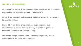 8
In informatica Spring è un framework open source per lo sviluppo di
applicazioni su piattaforma Java. (“Wikipedia”)
Spring è un framework molto datato (2002) ma ancora in sviluppo e
largamente diffuso.
Sposta il focus della programmazione sugli aspetti, sul
comportamento e non su come deve fare, a quello ci pensa il
framework (Inversion of Control - IoC).
Implementa design pattern, come la Depency Injection, per la
condivisione e il riuso degli oggetti.
SPRING - INTRODUZIONE
 