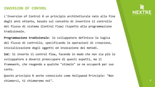 9
L'Inversion of Control è un principio architetturale nato alla fine
degli anni ottanta, basato sul concetto di invertire il controllo
del flusso di sistema (Control Flow) rispetto alla programmazione
tradizionale.
Programmazione tradizionale: lo sviluppatore definisce la logica
del flusso di controllo, specificando le operazioni di creazione,
inizializzazione degli oggetti ed invocazione dei metodi.
IoC: Si inverte il control flow, facendo in modo che non sia più lo
sviluppatore a doversi preoccupare di questi aspetti, ma il
framework, che reagendo a qualche "stimolo" se ne occuperà per suo
conto.
Questo principio è anche conosciuto come Hollywood Principle: "Non
chiamarci, ti chiameremo noi".
INVERSION OF CONTROL
 