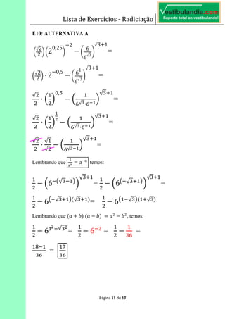 Lista de Exercícios - Radiciação
Página 11 de 17
E10: ALTERNATIVA A
	!
2
2 " !2
0,25
"
2
#
6
6
3
$
3 1
=
!
2
2 " ⋅ 2
0,5
#
6
1
6
3
$
3 1
=
√
⋅ K L
?,'
K
&√ ⋅&V
L
√ *
=
√
⋅ K L K
&√ ⋅&V
L
√ *
=
√
⋅
√
√
K
&√ V
L
√ *
=
Lembrando que
WX
6 a Z
temos:
K6 E√ F
L
√ *
= K6E √ * F
L
√ *
=
6E √ * F>√ * A
= 6E √ F> *√ A
Lembrando que >3 5A	>3 5A	6 3 5 , temos:
6 √
= 6 =
&
=
[
&
=
%
&
 