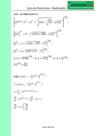 Lista de Exercícios - Radiciação
Página 16 de 17
E15: ALTERNATIVA C	
^>3?, …A %
2
B	
239
[
%
E√3F _
√J
B
=
`K3 L
%
2 	
239 √64 E√3F
%
a
√J
B
=
b3
B
2 239 √2& 3
B
c
√J
B
=
d3J
2 √239 2 3J
e
√J
B
=
d 2 √243e
√J
B
= d 2 √3'e
√J
B
= f 2 3g √J
B
=
f1g √J
B
6 1
E16:	1,111 … K2√ L
√ *
=
1 0,111 … K2√2 1
L
√2 1
6
1
1
9
2E√2 1F⋅>√2 1A
6
10
9
2E√ F
6
10
9
2 6
10
9
2 6
8
9
 