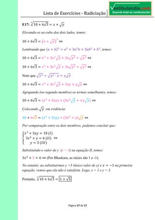 Lista de Exercícios - Radiciação
Página 17 de 17
E17: 10 6√3 6
Elevando-se ao cubo dos dois lados, temos:
10 6√3 6 E F ⇔	
Lembrando que >3 5A 6 3 33 5 335 5 , temos:
10 6√3 6 3 3 ⇔	
10 6√3 6 3 3 ⇔	
Note que 6 ⋅ 6
10 6√3 6 3 3 ⇔	
Agrupando (no segundo membro) os termos semelhantes, temos:
10 6√3 6 > 3 A >3 A ⇔	
Colocando 	 em evidência:
10 6√3 6 > 3 A >3 A ⇔
Por comparação entre os dois membros, podemos concluir que:
i
3 6 10	>jA
3 6 6	>jjA
6 3	>jjjA
⇔
Substituindo o valor de y (y = 3) na equação II, temos:
3 3 6 6 ⇔ (Por Bhaskara, as raízes são 1 e -1).
No entanto, ao substituirmos y =3 (único valor de y) e 6 1 na primeira
equação, vemos que ela não é satisfeita. Logo, x = 1 e y = 3.
Portanto, 10 6√3 6 1 √3
 