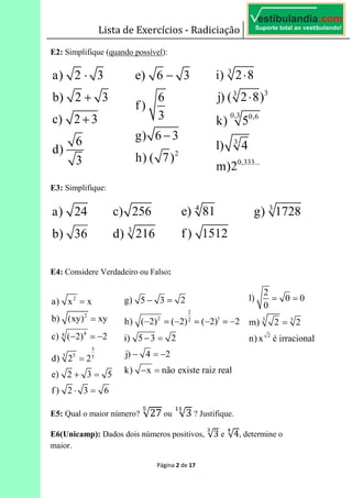 Lista de Exercícios - Radiciação
Página 2 de 17
E2: Simplifique (quando possível):
E3: Simplifique:
E4: Considere Verdadeiro ou Falso:
E5: Qual o maior número? √27 ou √3 ? Justifique.
E6(Unicamp): Dados dois números positivos, √3 e √4, determine o
maior.
 