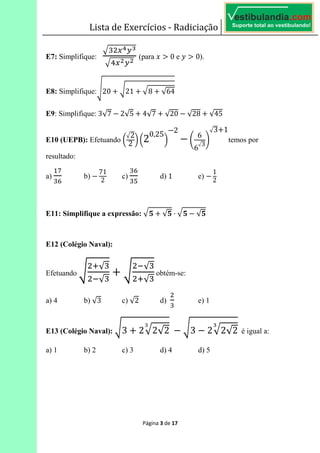 Lista de Exercícios - Radiciação
Página 3 de 17
E7: Simplifique: 	 (para 0 e 0).
E8: Simplifique: 20 21 8 √64
E9: Simplifique: 3√7 2√5 4√7 √20 √28 √45
E10 (UEPB): Efetuando !
2
2 " !2
0,25
"
2
#
6
6
3
$
3 1
temos por
resultado:
a)
%
&
b)
71
2
c)
&
'
d) 1 e)
1
2
E11: Simplifique a expressão: ( √( ⋅ ( √(
E12 (Colégio Naval):
Efetuando
*√
√
√
*√
obtém-se:
a) 4 b) √3 c) √2 d) e) 1
E13 (Colégio Naval): 3 2 2√2	 3 2 2√2 é igual a:
a) 1 b) 2 c) 3 d) 4 d) 5
 