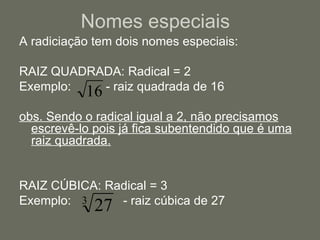 Nomes especiais A radiciação tem dois nomes especiais: RAIZ QUADRADA: Radical = 2 Exemplo:  - raiz quadrada de 16 obs. Sendo o radical igual a 2, não precisamos escrevê-lo pois já fica subentendido que é uma raiz quadrada. RAIZ CÚBICA: Radical = 3 Exemplo:  - raiz cúbica de 27 