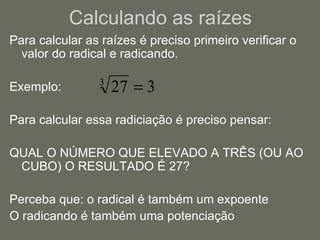 Calculando as raízes Para calcular as raízes é preciso primeiro verificar o valor do radical e radicando. Exemplo: Para calcular essa radiciação é preciso pensar: QUAL O NÚMERO QUE ELEVADO A TRÊS (OU AO CUBO) O RESULTADO É 27? Perceba que: o radical é também um expoente O radicando é também uma potenciação 