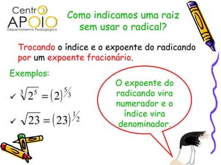 Como indicamos uma raiz
                     sem usar o radical?

    Trocando o índice e o expoente do radicando
    por um expoente fracionário.
Exemplos:
                                   O expoente do
        2 = ( 2)
                   5

    3    5             3           radicando vira
                                   numerador e o
                                     índice vira
        23 = ( 23)
                           1
                               2
                                  denominador.
 