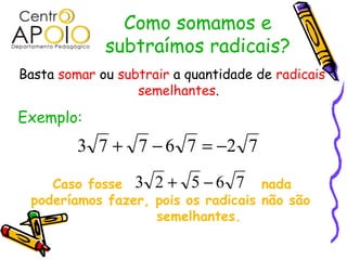 Como somamos e
             subtraímos radicais?
Basta somar ou subtrair a quantidade de radicais
                  semelhantes.

Exemplo:
         3 7 + 7 − 6 7 = −2 7

    Caso fosse 3 2 + 5 − 6 7 nada
 poderíamos fazer, pois os radicais não são
                   semelhantes.
 