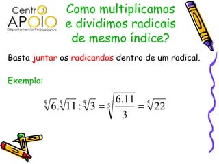 Como multiplicamos
                    e dividimos radicais
                     de mesmo índice?
Basta juntar os radicandos dentro de um radical.

Exemplo:

                              6.11 5
           5
               6 . 11 : 3 = 5
                5      5
                                  = 22
                               3
 