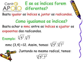 E se os índices forem
                 diferentes?
Basta igualar os índices e juntar os radicandos.

         Como igualamos os índices?
Basta achar o mmc entre os índices e ajustar os
expoentes dos radicandos.
           3    2 4
Exemplo:       5 . 7
  mmc (3,4) =12. Assim, temos:         12    8 12
                                            5 . 7   3


           Juntando no mesmo radical, temos:
                       12    8     3
                            5 .7
 