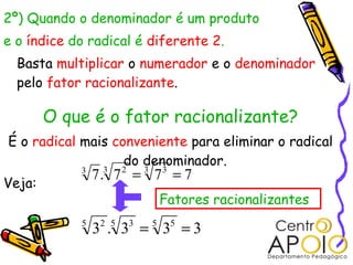2º) Quando o denominador é um produto
e o índice do radical é diferente 2.
  Basta multiplicar o numerador e o denominador
  pelo fator racionalizante.

        O que é o fator racionalizante?
É o radical mais conveniente para eliminar o radical
                   do denominador.
            3
                7. 7 = 7 = 7
                 3   2   3   3
Veja:
                             Fatores racionalizantes
            5
                32 .5 33 = 5 35 = 3
 