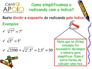 Como simplificamos o
                      radicando com o índice?
Basta dividir o expoente do radicando pelo índice.
Exemplos:

   3
        7 =7
         18       6



       54 = 52                      Note que no último
                                         exemplo foi
        2500 = 2 2.54 = 2.52 = 50   necessário decompor

                                       o número para
                                     simplificar. Essa é
                                       outra forma de
                                      calcular uma raiz.
 