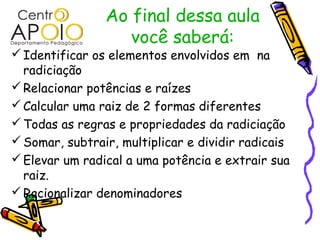 Ao final dessa aula
                   você saberá:
 Identificar os elementos envolvidos em na
  radiciação
 Relacionar potências e raízes
 Calcular uma raiz de 2 formas diferentes
 Todas as regras e propriedades da radiciação
 Somar, subtrair, multiplicar e dividir radicais
 Elevar um radical a uma potência e extrair sua
  raiz.
 Racionalizar denominadores
 