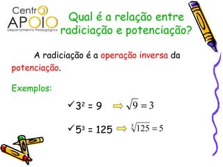 Qual é a relação entre
            radiciação e potenciação?

     A radiciação é a operação inversa da
potenciação.

Exemplos:
             32 = 9         9 =3

             53 = 125       3
                                 125 = 5
 