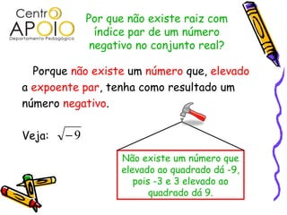 Por que não existe raiz com
               índice par de um número
              negativo no conjunto real?

  Porque não existe um número que, elevado
a expoente par, tenha como resultado um
número negativo.

Veja:   −9
                   Não existe um número que
                   elevado ao quadrado dá -9,
                      pois -3 e 3 elevado ao
                          quadrado dá 9.
 