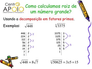 Como calculamos raiz de
                     um número grande?
Usando a decomposição em fatores primos.
Exemplos:          448             3
                                       3375
            448     2   2          3375    3
            224     2               1125   3   3
             112    2                375   3
                        2
              56    2                125   5
              28    2                 25   5   5
                        2
              14    2                  5   5
               7    7                  1
               1


             448 = 8 7        3
                                  50625 = 3 x5 = 15
 