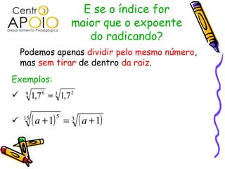 E se o índice for
                          maior que o expoente
                             do radicando?
    Podemos apenas dividir pelo mesmo número,
    mas sem tirar de dentro da raiz.
Exemplos:
    9
         1,7 6 = 3 1,7 2

   15
         ( a + 1)   5
                        = 3 ( a + 1)
 