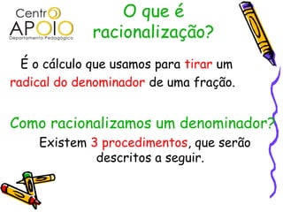 O que é
racionalização?
É o cálculo que usamos para tirar um
radical do denominador de uma fração.
Como racionalizamos um denominador?
Existem 3 procedimentos, que serão
descritos a seguir.
 