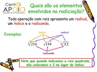 Quais são os elementos
envolvidos na radiciação?
Toda operação com raiz apresenta um radical,
um índice e o radicando.
Exemplos:
3
216 144 5
32
índice radical
radicando
Note que quando indicamos a raiz quadrada,
não colocamos o 2 no lugar do índice.
 