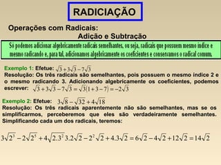 RADICIAÇÃO
Operações com Radicais:
Adição e Subtração
Exemplo 1: Efetue:
Resolução: Os três radicais são semelhantes, pois possuem o mesmo índice 2 e
o mesmo radicando 3. Adicionando algebricamente os coeficientes, podemos
escrever:
37333 −+
( ) 32731337333 −=−+=−+
Exemplo 2: Efetue:
Resolução: Os três radicais aparentemente não são semelhantes, mas se os
simplificarmos, perceberemos que eles são verdadeiramente semelhantes.
Simplificando cada um dos radicais, teremos:
1843283 +−
214212242623.42222.33.242223 2253
=+−=+−+−
 