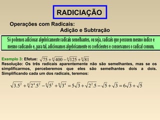 RADICIAÇÃO
Operações com Radicais:
Adição e Subtração
Exemplo 3: Efetue:
Resolução: Os três radicais aparentemente não são semelhantes, mas se os
simplificarmos, perceberemos que eles são semelhantes dois a dois.
Simplificando cada um dos radicais, teremos:
864
8112540075 +−+
536355.235355.25.3 28 46 34 242
+=+−+=+−+
 