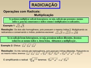 RADICIAÇÃO
Operações com Radicais:
Multiplicação
Exemplo 1: 5.2
Resolução: Os dois são homogêneos, pois possuem o mesmo índice 2. Multiplicando os
radicandos e conservando o índice, podemos escrever: 105.25.2 ==
Exemplo 2: Efetue: 5 44 33 2
.. aaa
Resolução: Os três radicais são heterogêneos, pois possuem índices diferentes. Reduzindo-os
ao mesmo índice, teremos: 60 13360 48454060 4860 4560 405 44 33 2
...... aaaaaaaaaa ===
E simplificando o radical teremos:60 133
a
60 13260 13120
.. aaaa =
 