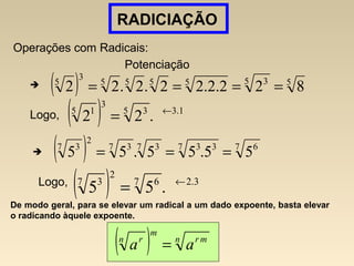 RADICIAÇÃO
Operações com Radicais:
Potenciação
( ) 55 35555
3
5
822.2.22.2.22 ====
Logo, ( ) 1.35 3
3
5 1
.22 ←
=
( ) 7 67 337 37 3
2
7 3
55.55.55 ===
Logo,
( ) 3.27 6
2
7 3
.55 ←
=
( ) n mr
m
n r
aa =
De modo geral, para se elevar um radical a um dado expoente, basta elevar
o radicando àquele expoente.
 