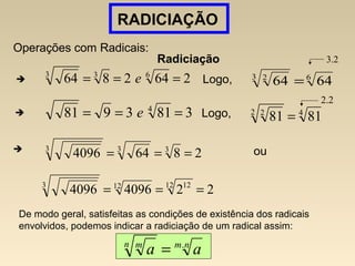 Radiciação
RADICIAÇÃO
2642864 633
=== e Logo, 63 2
6464 =
2.3
3813981 4
=== e Logo, 42 2
8181 =
2.2
28644096 333
===
2240964096 12 12123
===
ou
De modo geral, satisfeitas as condições de existência dos radicais
envolvidos, podemos indicar a radiciação de um radical assim:
nmn m
aa .
=
Operações com Radicais:
 