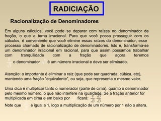 RADICIAÇÃO
Racionalização de Denominadores
Em alguns cálculos, você pode se deparar com raízes no denominador da
fração, o que a torna irracional. Para que você possa prosseguir com os
cálculos, é conveniente que você elimine essas raízes do denominador, esse
processo chamado de racionalização de denominadores. Isto é, transforma-se
um denominador irracional em racional, para que assim possamos trabalhar
com tranquilidade com a fração que agora teremos
o denominador é um número irracional e deve ser eliminado.
Atenção: o importante é eliminar a raiz (que pode ser quadrada, cúbica, etc),
mantendo uma fração "equivalente", ou seja, que representa o mesmo valor.
Uma dica é multiplicar tanto o numerador (parte de cima), quanto o denominador
pelo mesmo número, o que não interfere na igualdade. Se a fração anterior for
multiplicada em cima e em baixo por ficará:
Note que é igual a 1, logo a multiplicação de um número por 1 não o altera.
 
